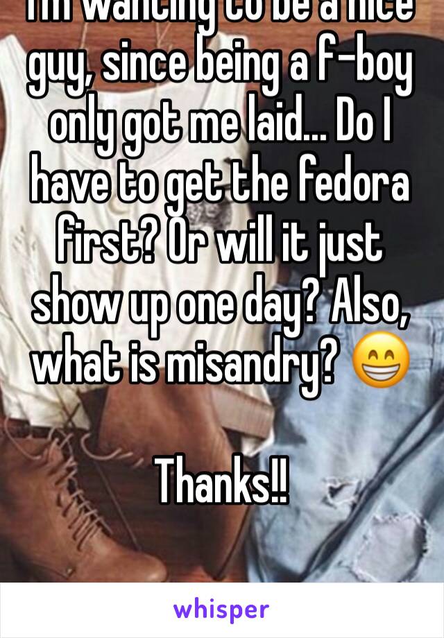 I'm wanting to be a nice guy, since being a f-boy only got me laid... Do I have to get the fedora first? Or will it just show up one day? Also, what is misandry? 😁

Thanks!!