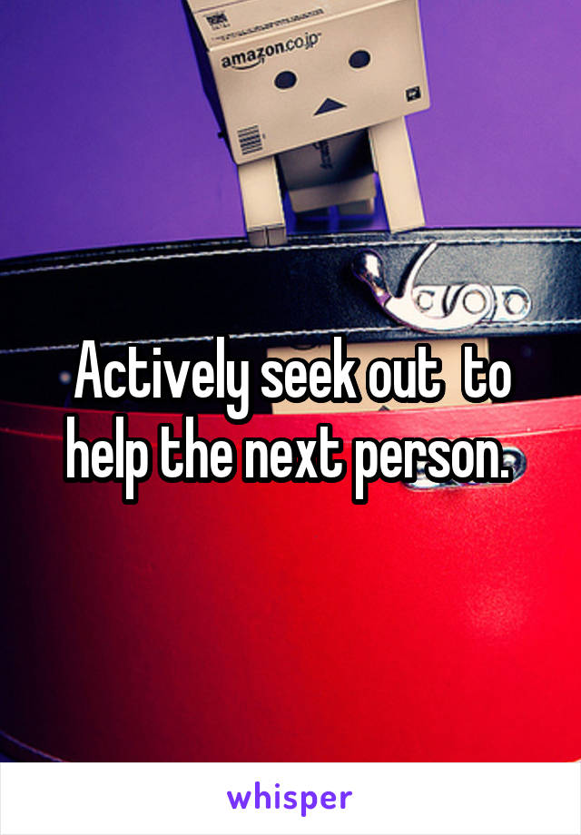 Actively seek out  to help the next person. 