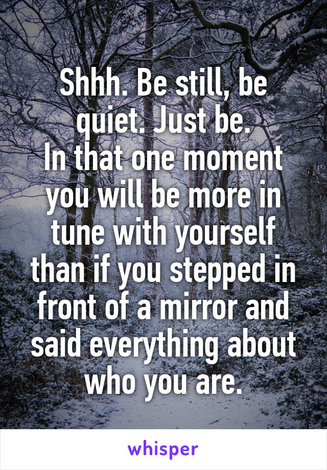 Shhh. Be still, be quiet. Just be.
In that one moment you will be more in tune with yourself than if you stepped in front of a mirror and said everything about who you are.