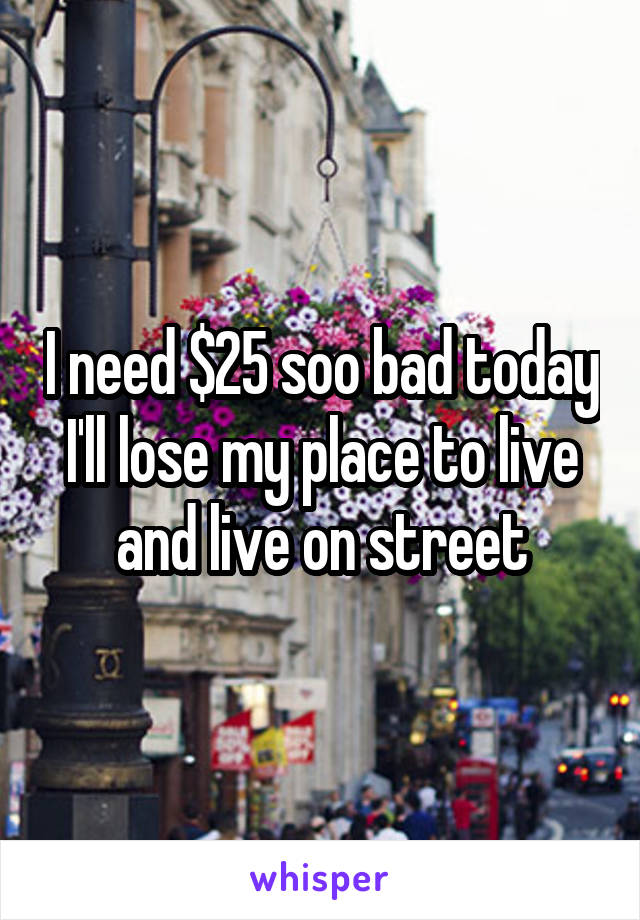I need $25 soo bad today I'll lose my place to live and live on street
