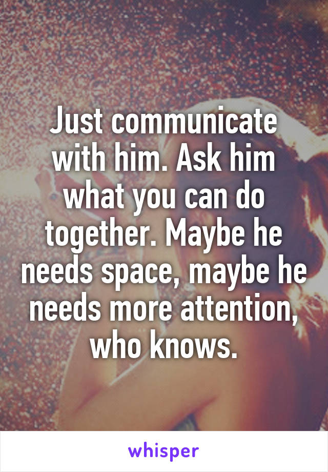 Just communicate with him. Ask him what you can do together. Maybe he needs space, maybe he needs more attention, who knows.