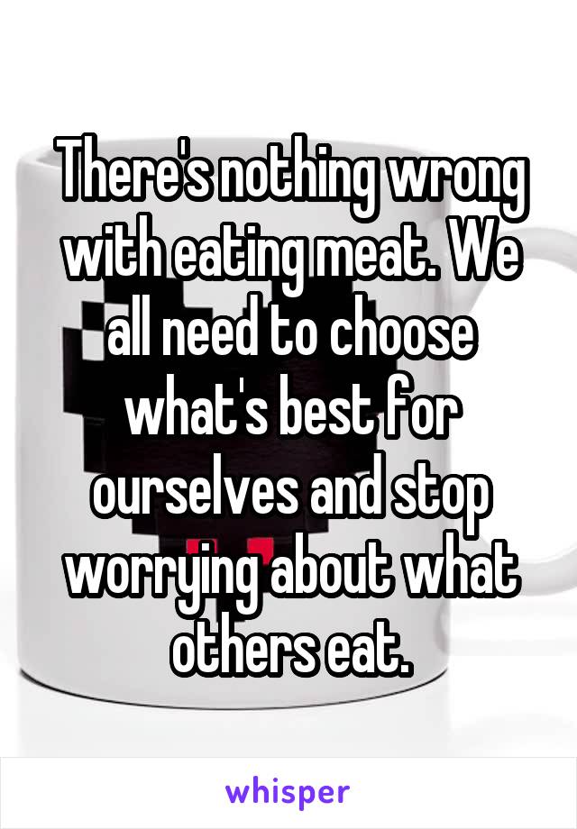 There's nothing wrong with eating meat. We all need to choose what's best for ourselves and stop worrying about what others eat.