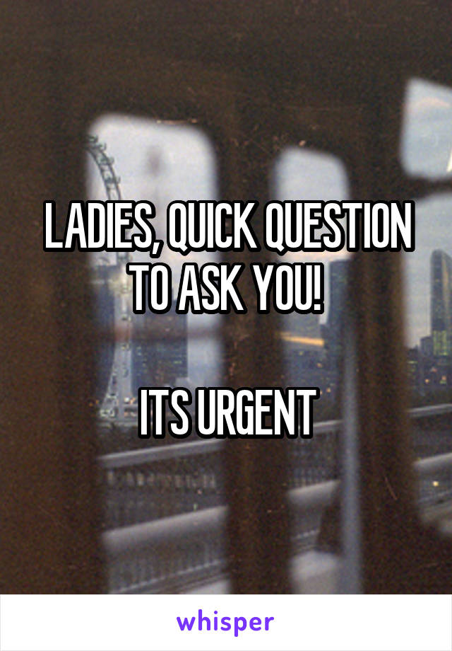 LADIES, QUICK QUESTION TO ASK YOU! 

ITS URGENT