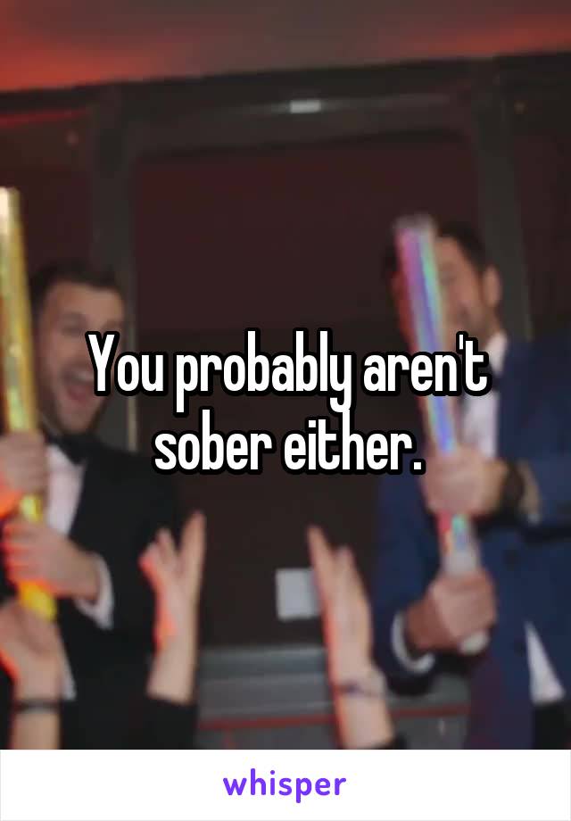 You probably aren't sober either.