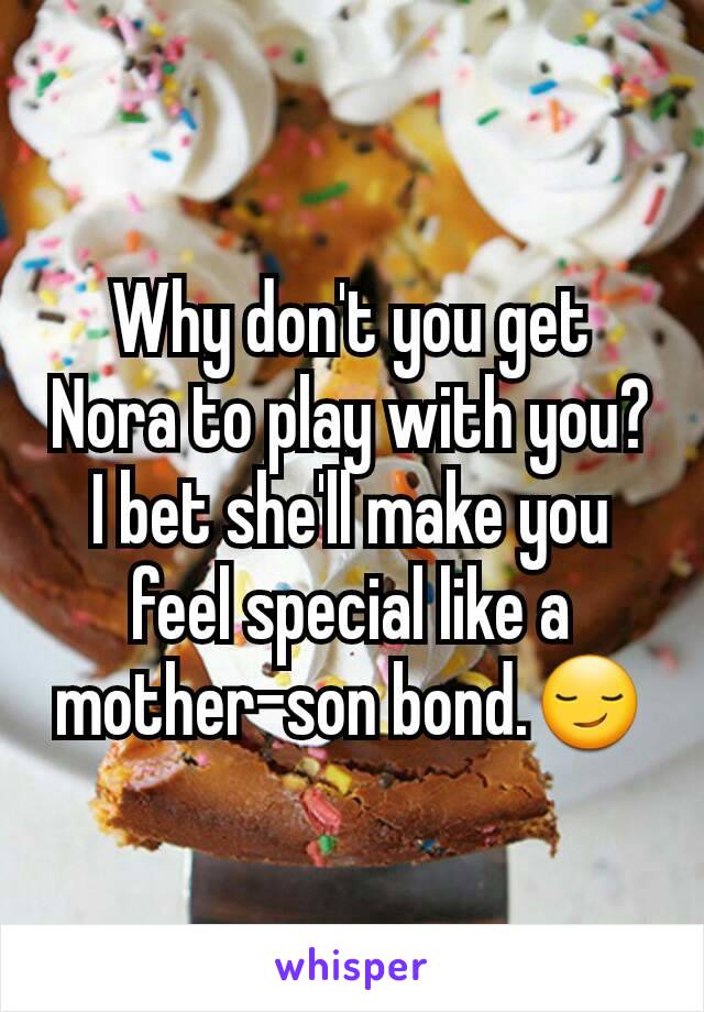 Why don't you get Nora to play with you?
I bet she'll make you feel special like a mother-son bond.😏