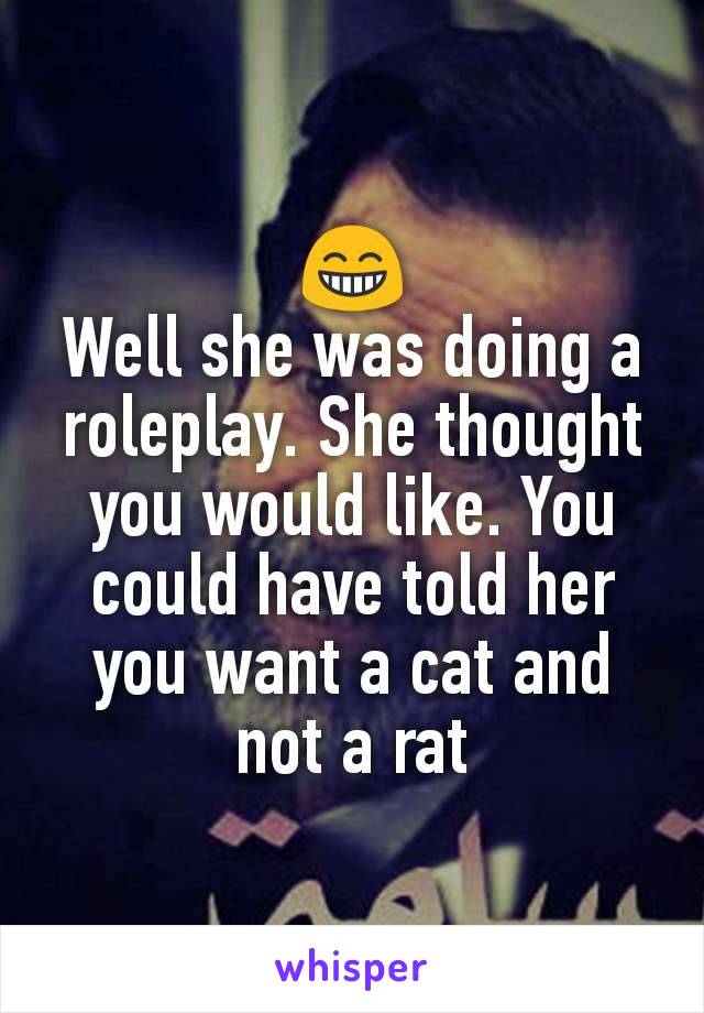 😁
Well she was doing a roleplay. She thought you would like. You could have told her you want a cat and not a rat