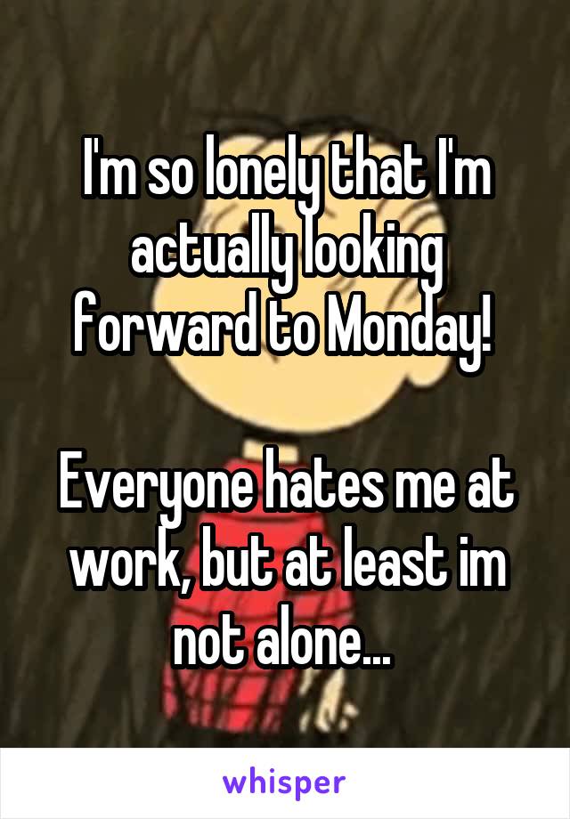 I'm so lonely that I'm actually looking forward to Monday! 

Everyone hates me at work, but at least im not alone... 
