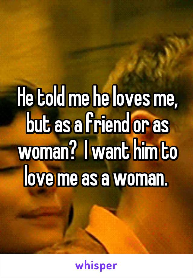 He told me he loves me, but as a friend or as woman?  I want him to love me as a woman. 