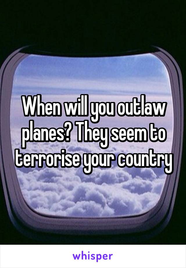 When will you outlaw planes? They seem to terrorise your country