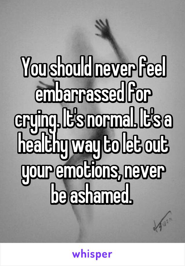 You should never feel embarrassed for crying. It's normal. It's a healthy way to let out your emotions, never be ashamed. 