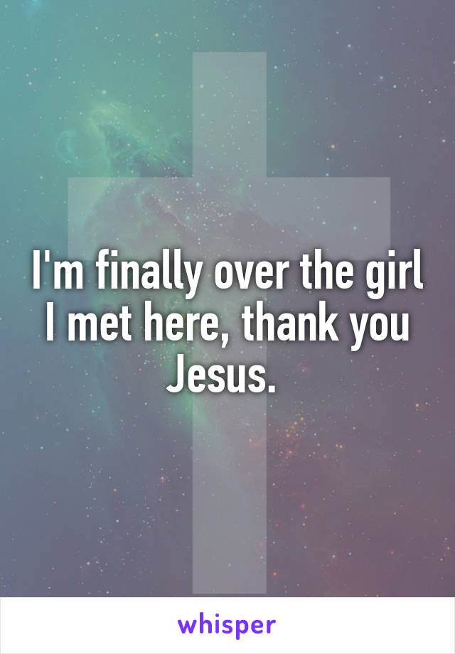 I'm finally over the girl I met here, thank you Jesus. 