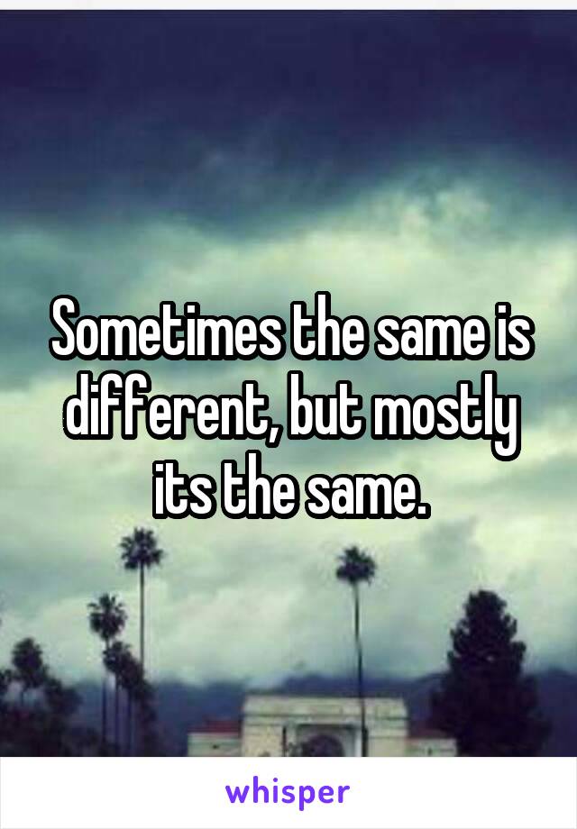 Sometimes the same is different, but mostly its the same.