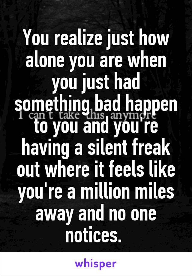 You realize just how alone you are when you just had something bad happen to you and you're having a silent freak out where it feels like you're a million miles away and no one notices. 