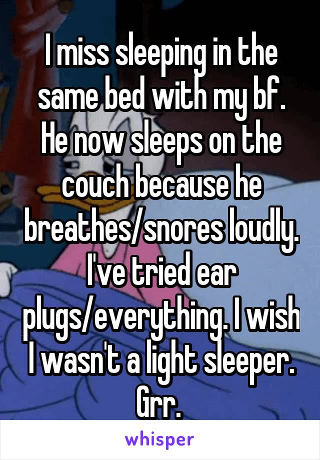 I miss sleeping in the same bed with my bf. He now sleeps on the couch because he breathes/snores loudly. I've tried ear plugs/everything. I wish I wasn't a light sleeper. Grr. 