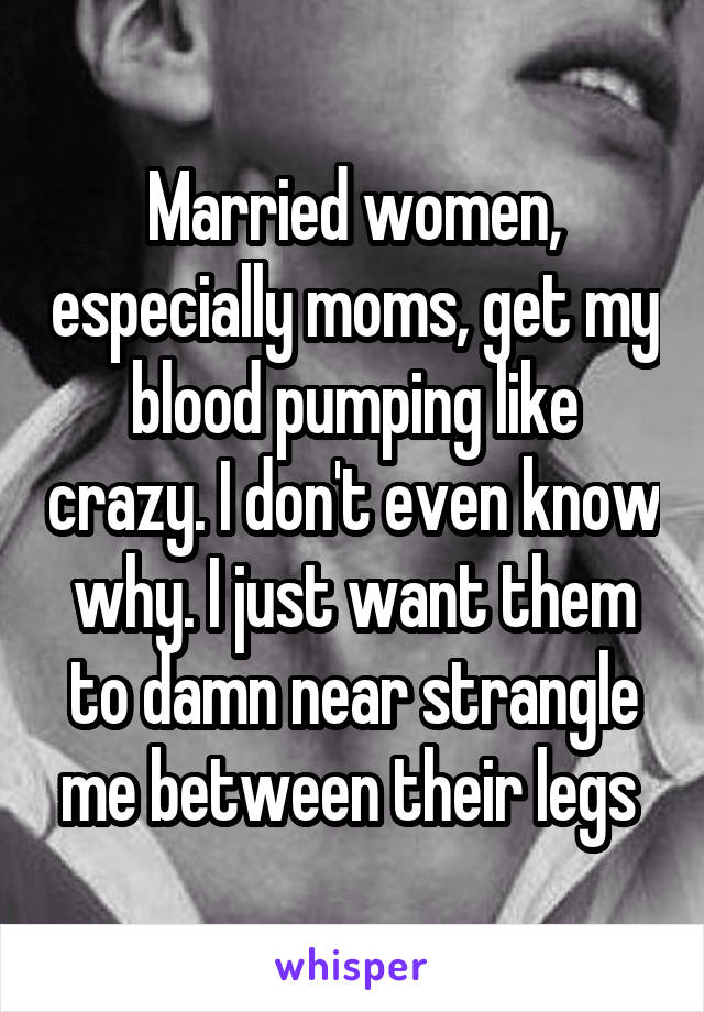 Married women, especially moms, get my blood pumping like crazy. I don't even know why. I just want them to damn near strangle me between their legs 