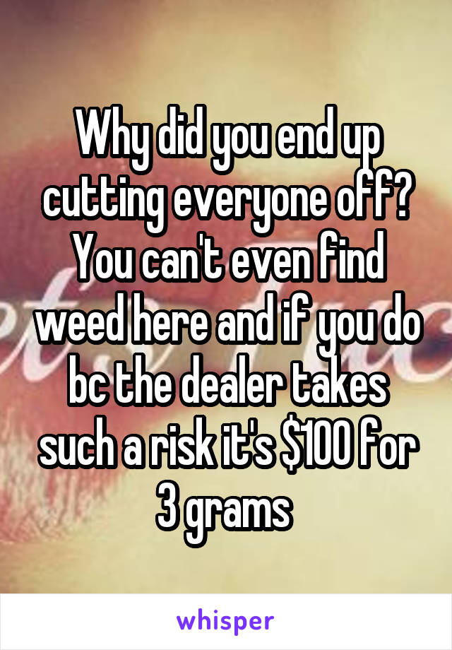 Why did you end up cutting everyone off? You can't even find weed here and if you do bc the dealer takes such a risk it's $100 for 3 grams 