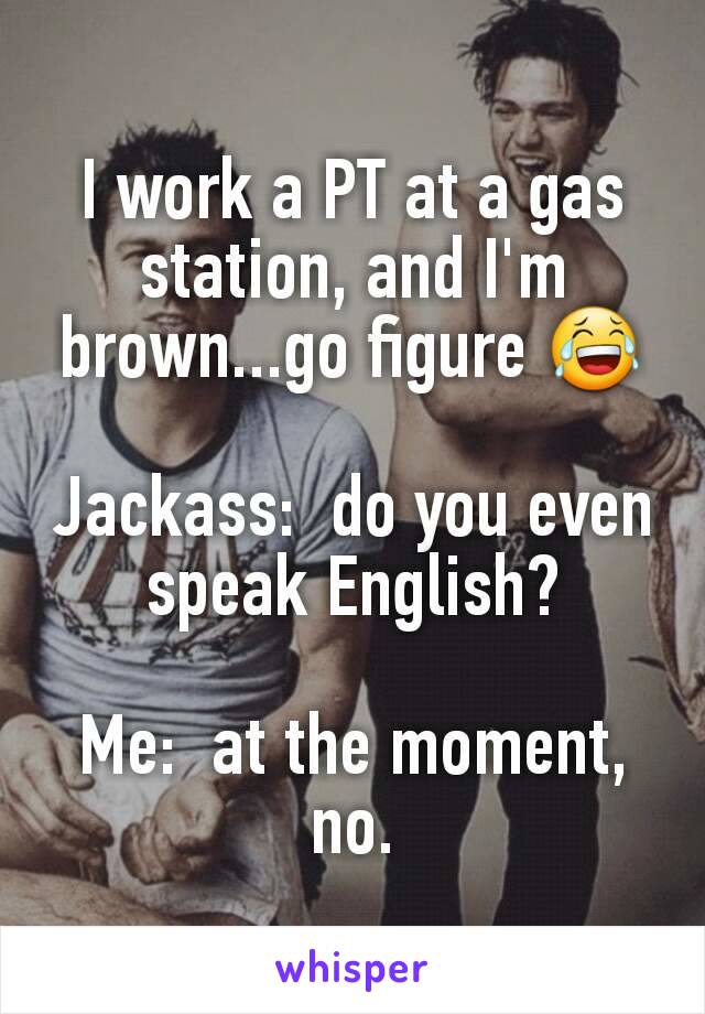 I work a PT at a gas station, and I'm brown...go figure 😂

Jackass:  do you even speak English?

Me:  at the moment, no.