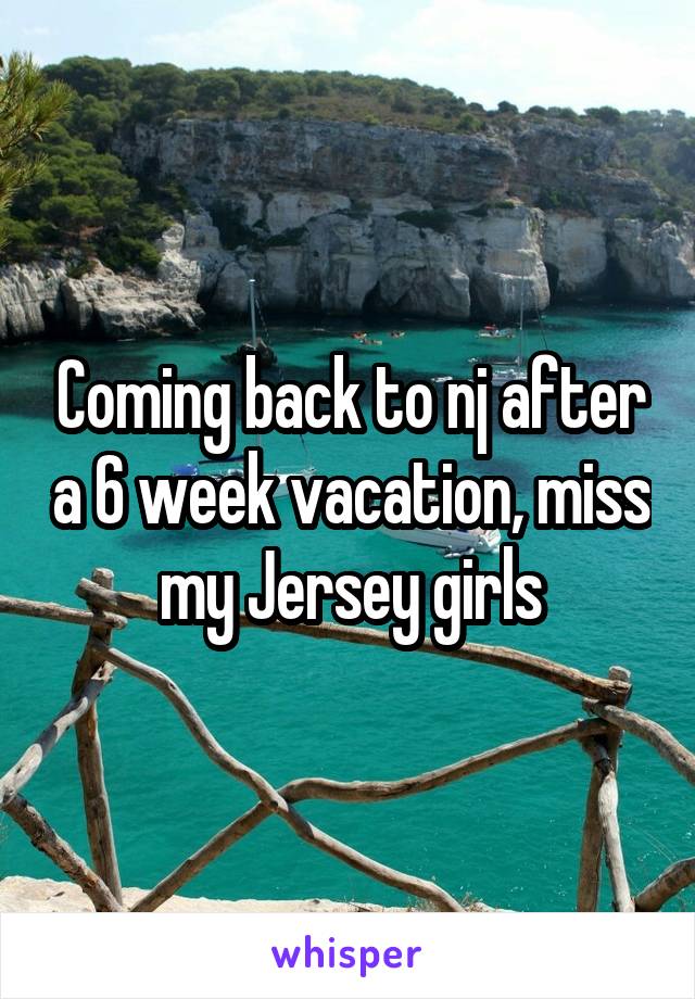 Coming back to nj after a 6 week vacation, miss my Jersey girls