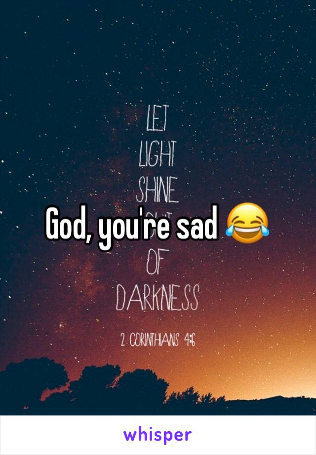 God, you're sad 😂