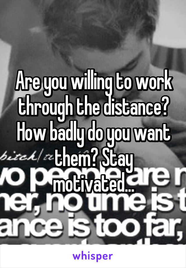 Are you willing to work through the distance? How badly do you want them? Stay motivated...