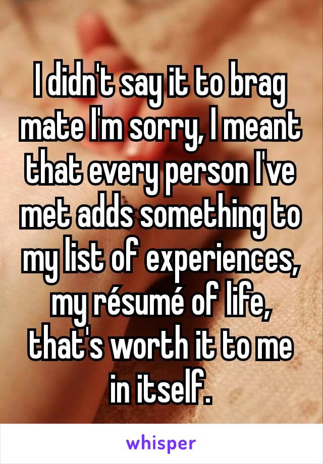 I didn't say it to brag mate I'm sorry, I meant that every person I've met adds something to my list of experiences, my résumé of life, that's worth it to me in itself.