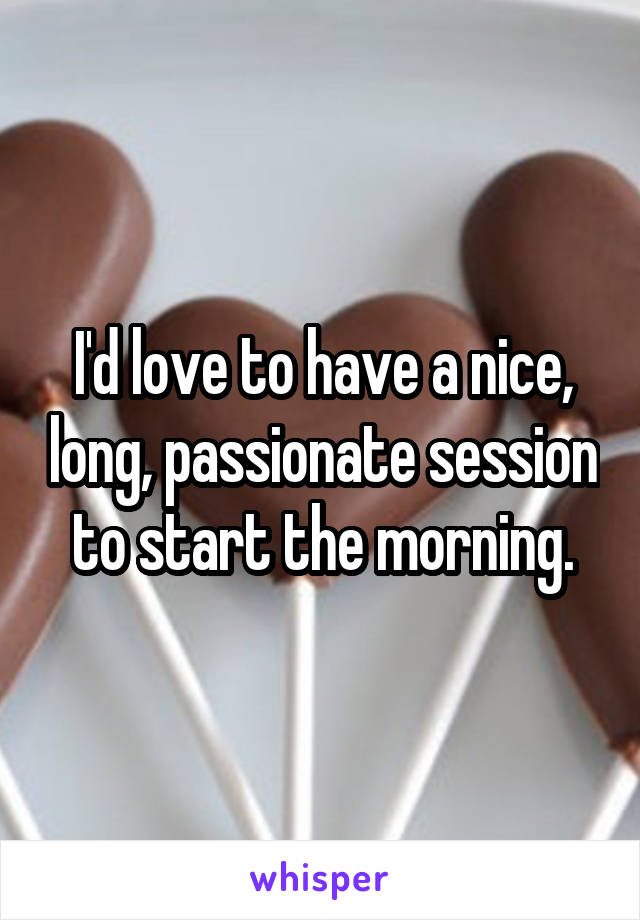 I'd love to have a nice, long, passionate session to start the morning.
