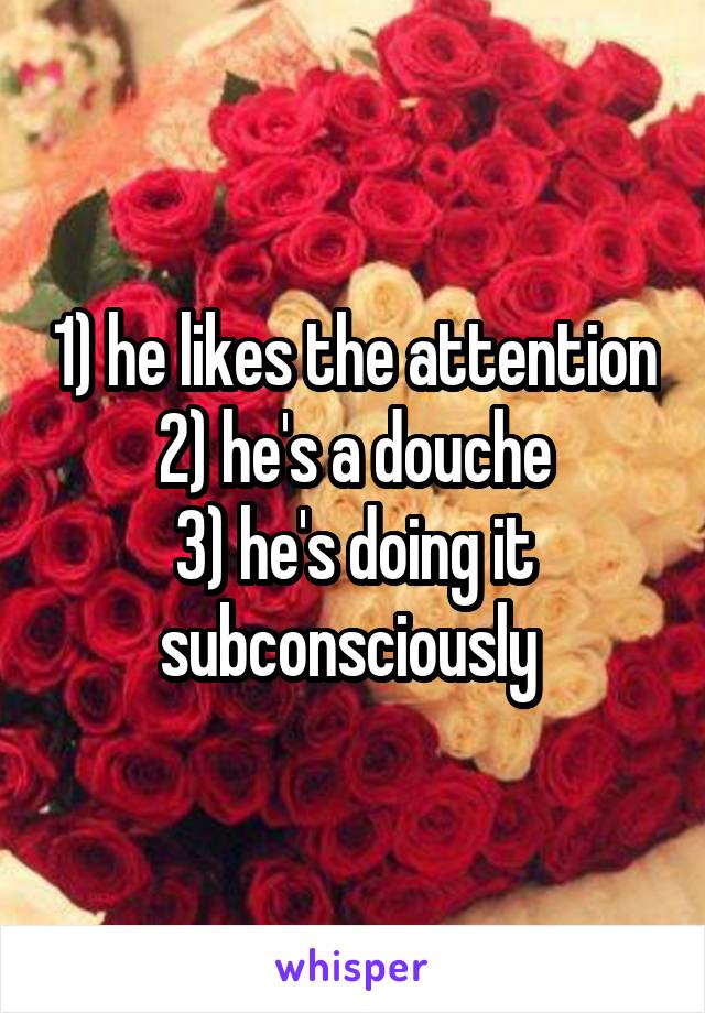 1) he likes the attention
2) he's a douche
3) he's doing it subconsciously 