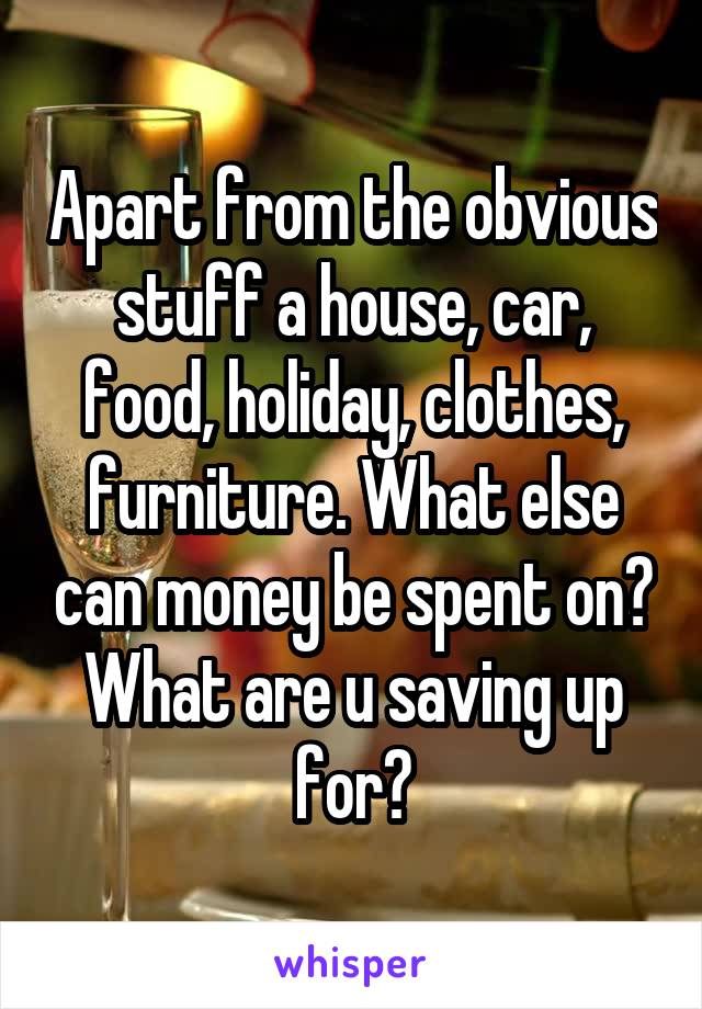 Apart from the obvious stuff a house, car, food, holiday, clothes, furniture. What else can money be spent on? What are u saving up for?