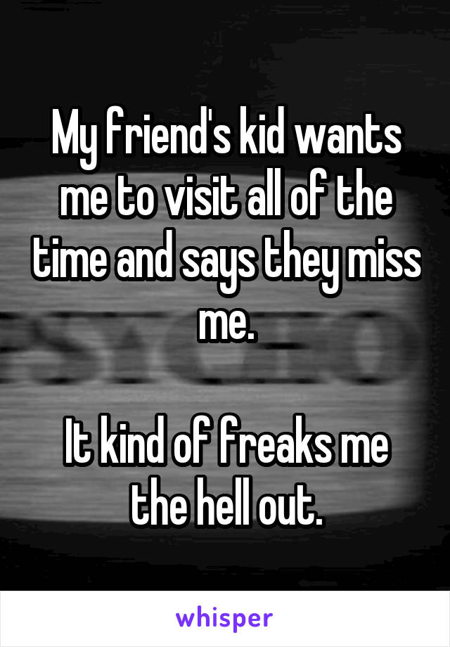 My friend's kid wants me to visit all of the time and says they miss me.

It kind of freaks me the hell out.