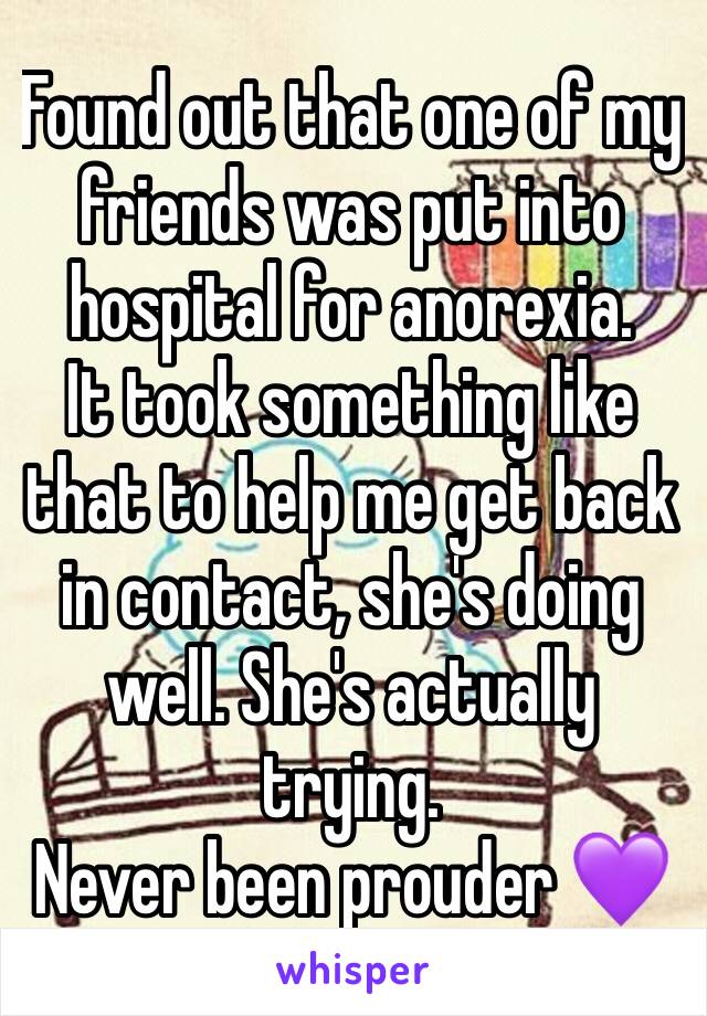 Found out that one of my friends was put into hospital for anorexia. 
It took something like that to help me get back in contact, she's doing well. She's actually trying. 
Never been prouder 💜