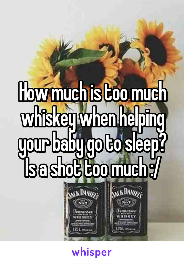 How much is too much whiskey when helping your baby go to sleep? Is a shot too much :/