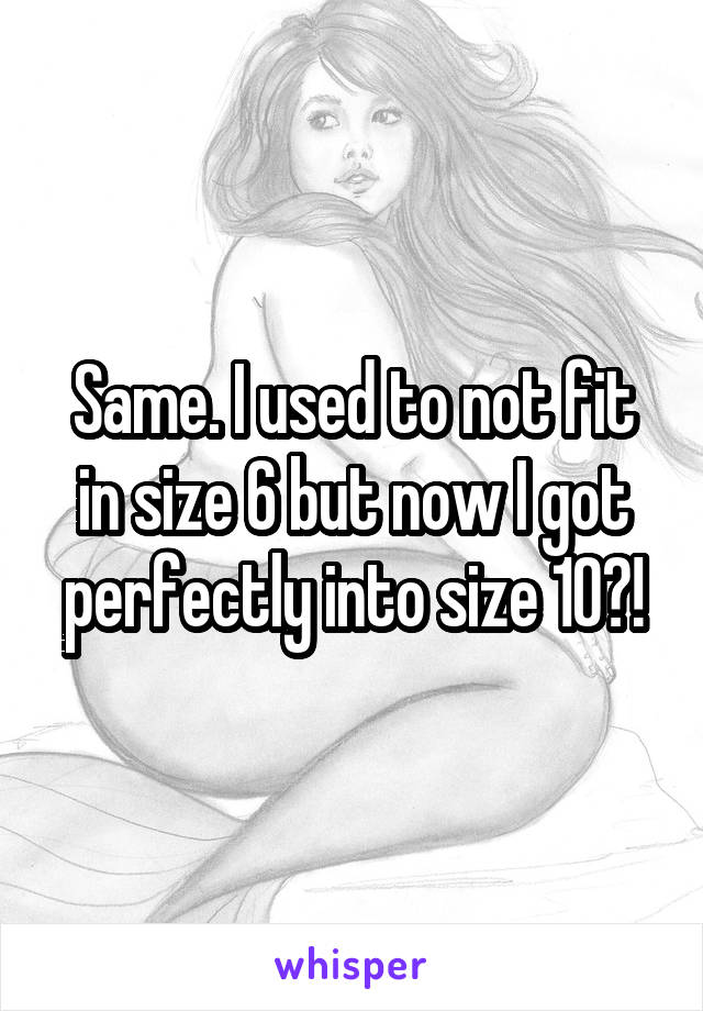 Same. I used to not fit in size 6 but now I got perfectly into size 10?!