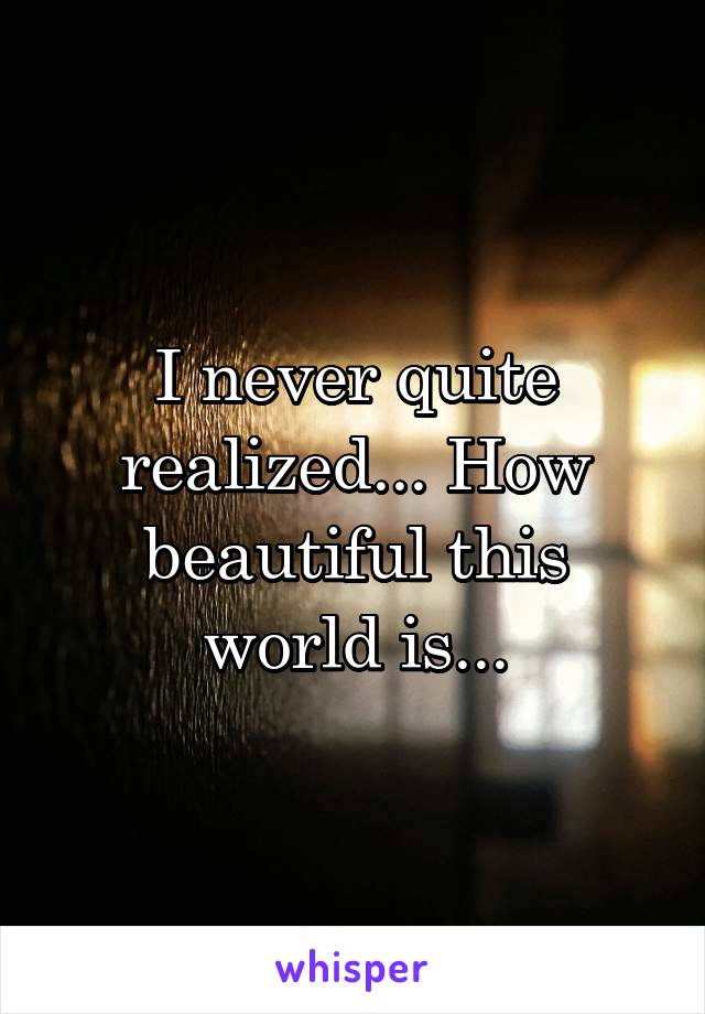I never quite realized... How beautiful this world is...