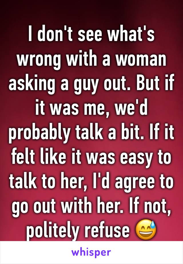 I don't see what's wrong with a woman asking a guy out. But if it was me, we'd probably talk a bit. If it felt like it was easy to talk to her, I'd agree to go out with her. If not, politely refuse 😅