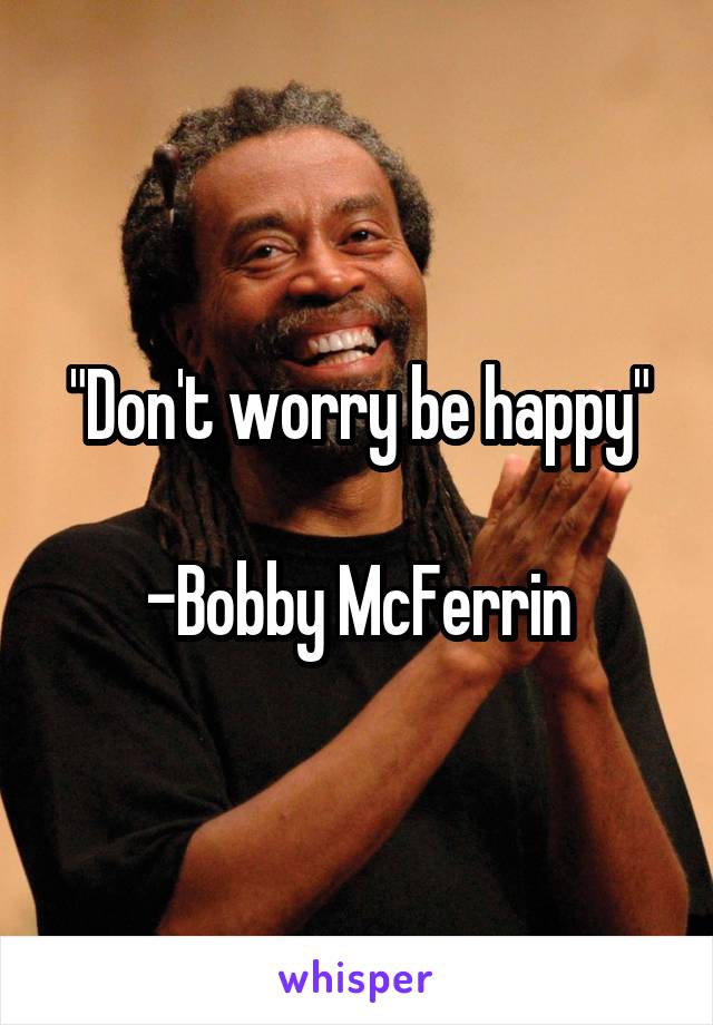 "Don't worry be happy"

-Bobby McFerrin