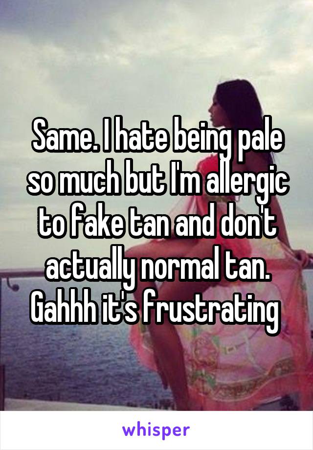 Same. I hate being pale so much but I'm allergic to fake tan and don't actually normal tan. Gahhh it's frustrating 