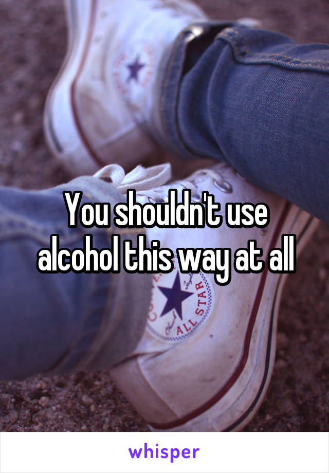 You shouldn't use alcohol this way at all