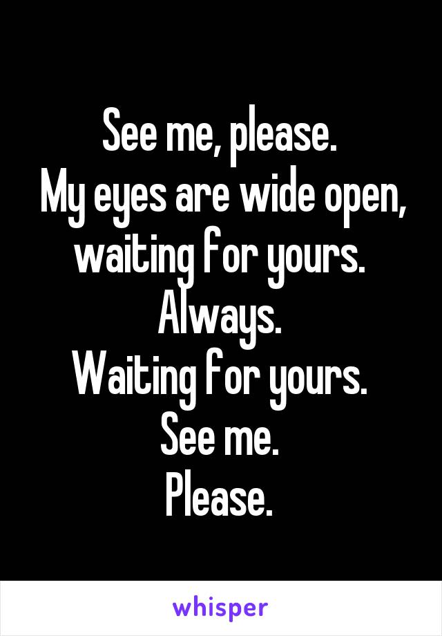 See me, please. 
My eyes are wide open, waiting for yours. 
Always. 
Waiting for yours. 
See me. 
Please. 