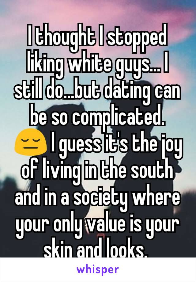 I thought I stopped liking white guys... I still do...but dating can be so complicated. 😔 I guess it's the joy of living in the south and in a society where your only value is your skin and looks. 