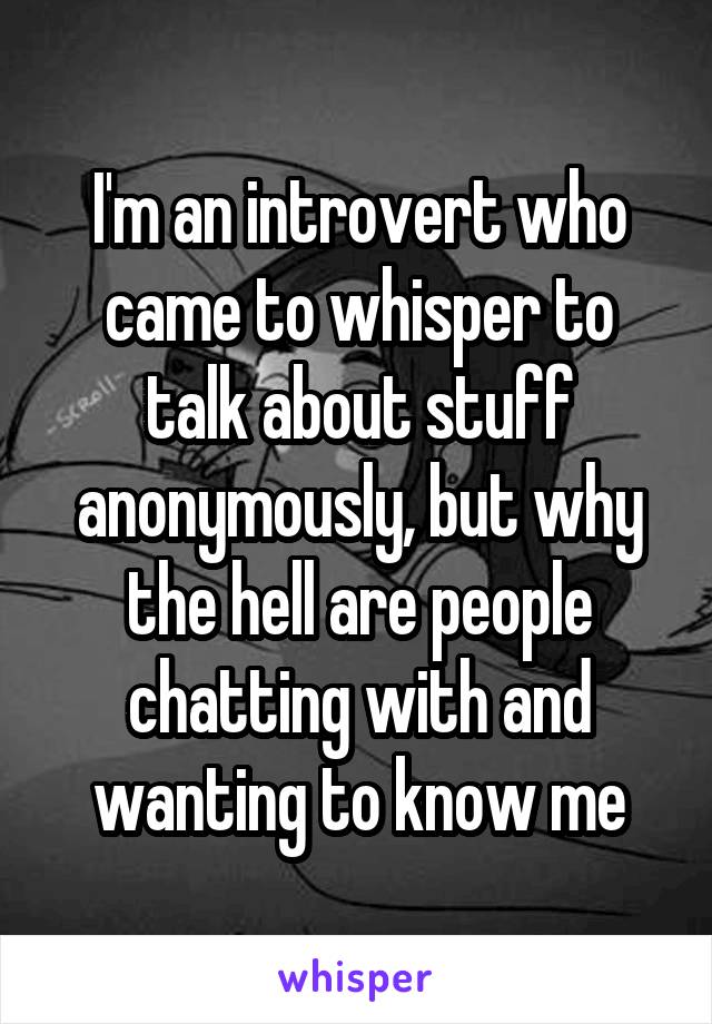 I'm an introvert who came to whisper to talk about stuff anonymously, but why the hell are people chatting with and wanting to know me