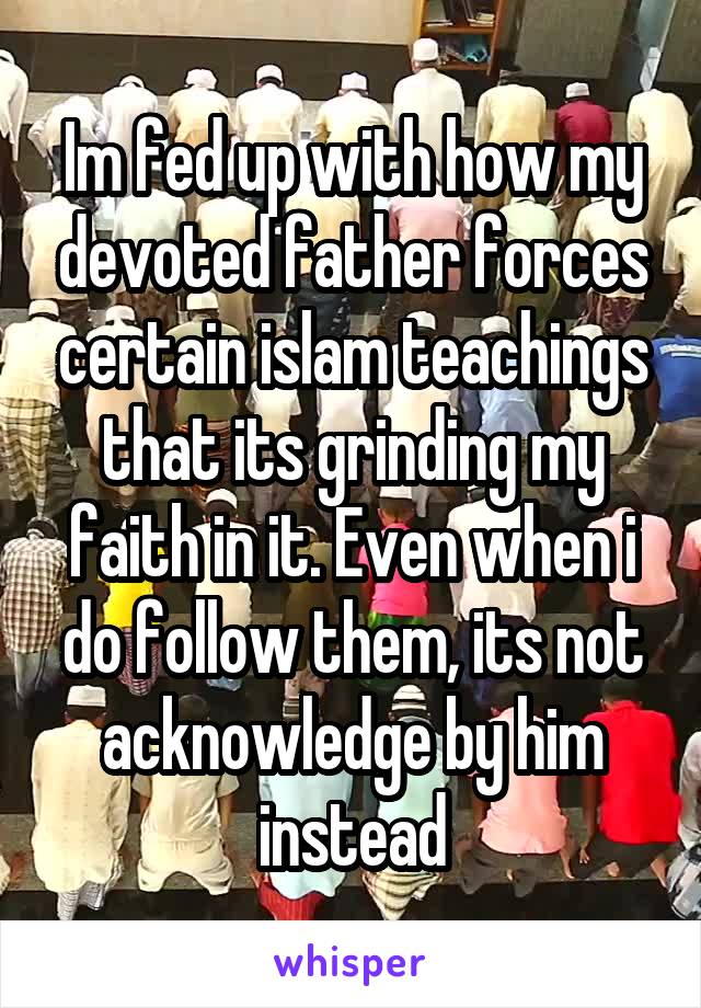 Im fed up with how my devoted father forces certain islam teachings that its grinding my faith in it. Even when i do follow them, its not acknowledge by him instead