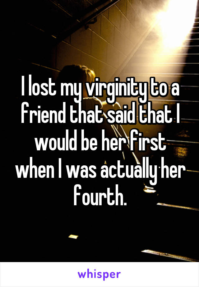 I lost my virginity to a friend that said that I would be her first when I was actually her fourth.
