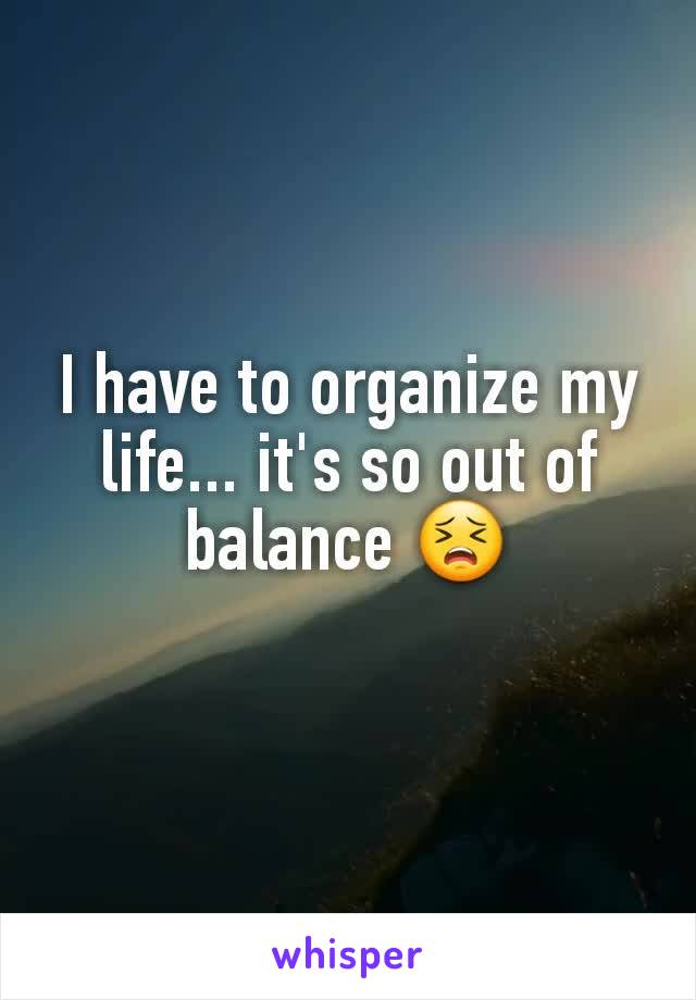 I have to organize my life... it's so out of balance 😣