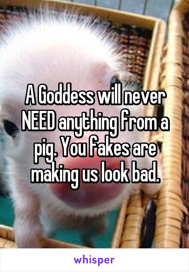 A Goddess will never NEED anything from a pig. You fakes are making us look bad.