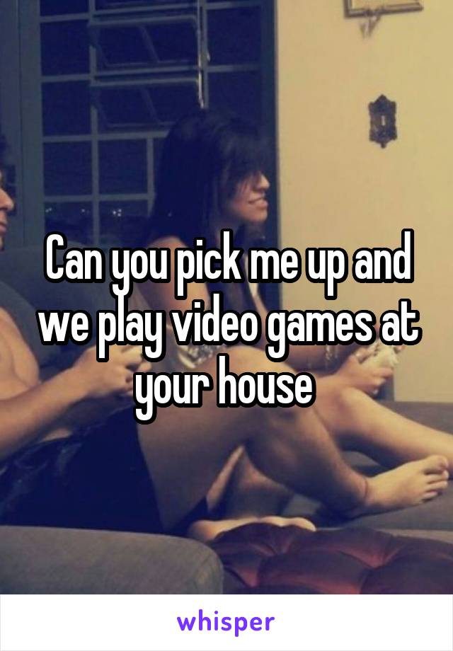 Can you pick me up and we play video games at your house 
