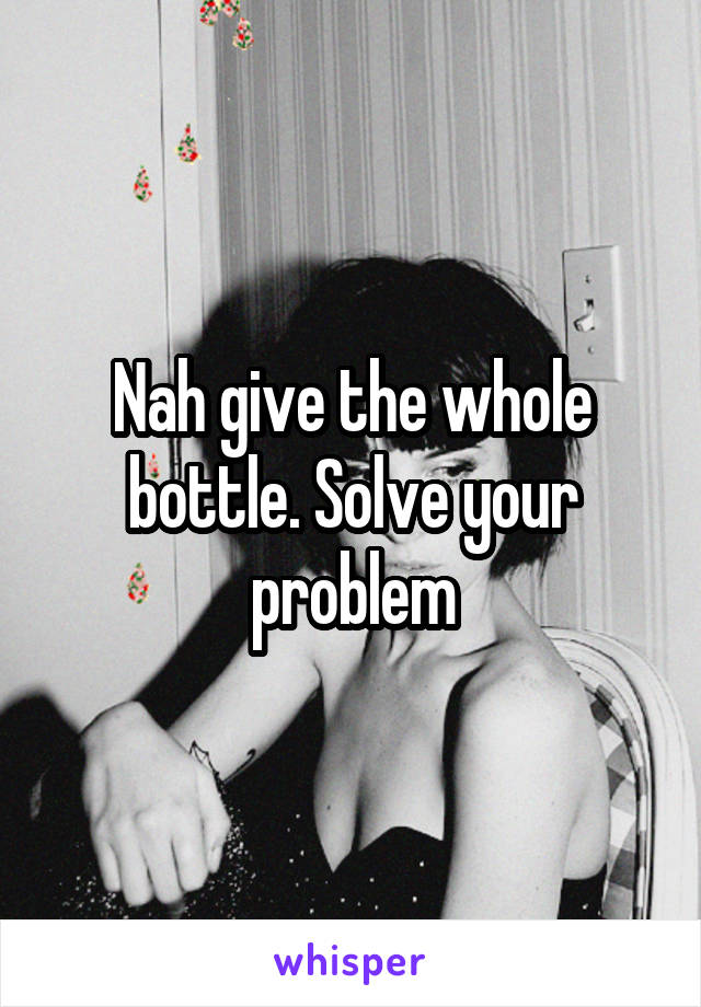 Nah give the whole bottle. Solve your problem