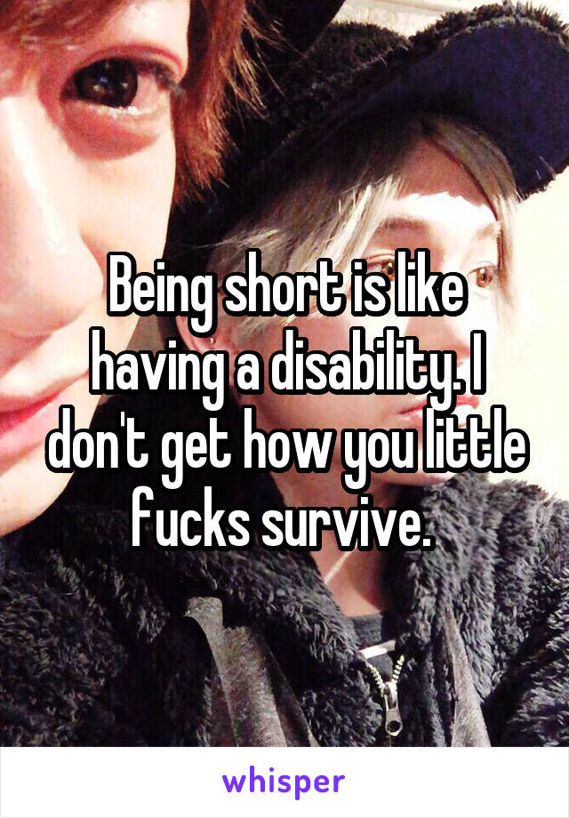 Being short is like having a disability. I don't get how you little fucks survive. 