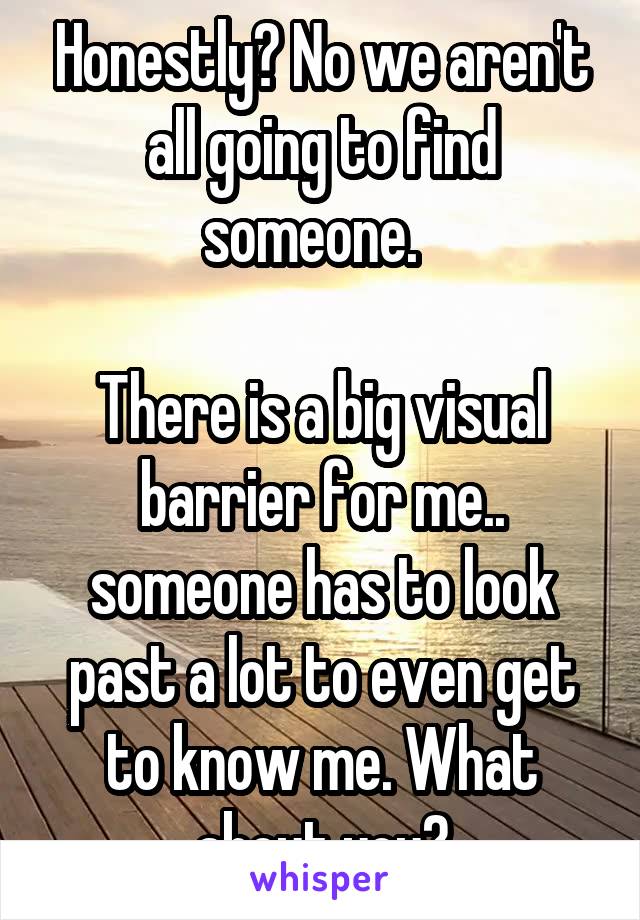 Honestly? No we aren't all going to find someone.  

There is a big visual barrier for me.. someone has to look past a lot to even get to know me. What about you?