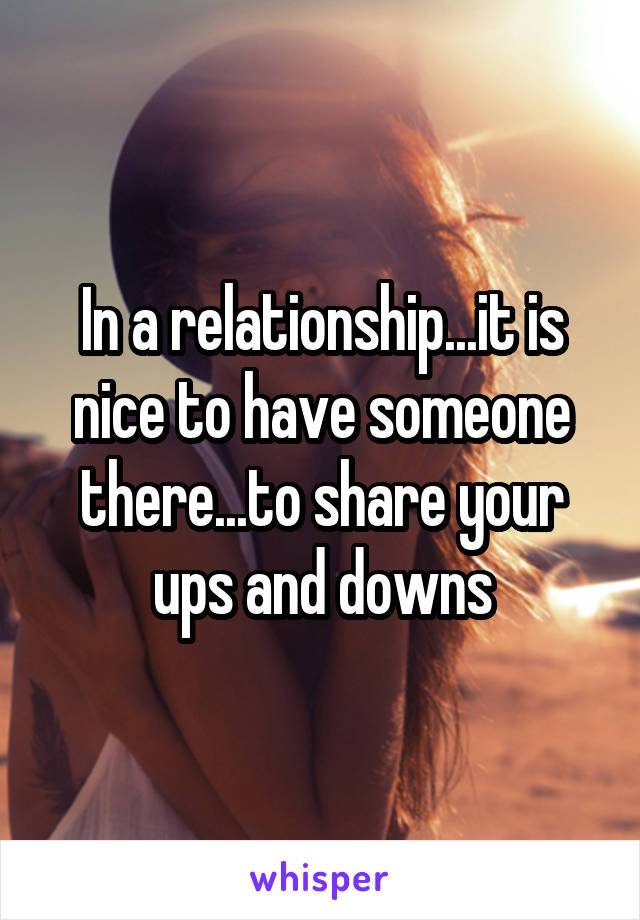 In a relationship...it is nice to have someone there...to share your ups and downs