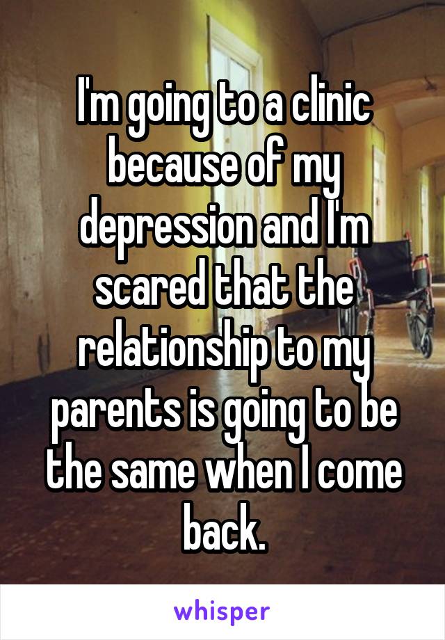 I'm going to a clinic because of my depression and I'm scared that the relationship to my parents is going to be the same when I come back.